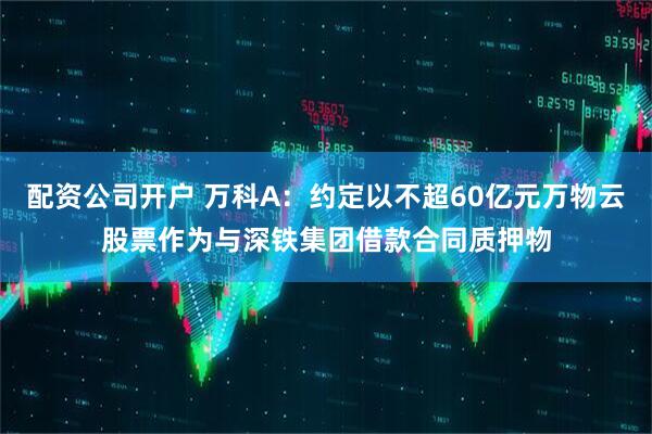 配资公司开户 万科A：约定以不超60亿元万物云股票作为与深铁集团借款合同质押物
