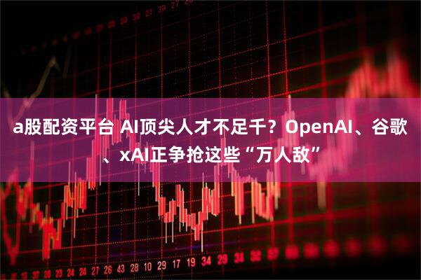 a股配资平台 AI顶尖人才不足千？OpenAI、谷歌、xAI正争抢这些“万人敌”