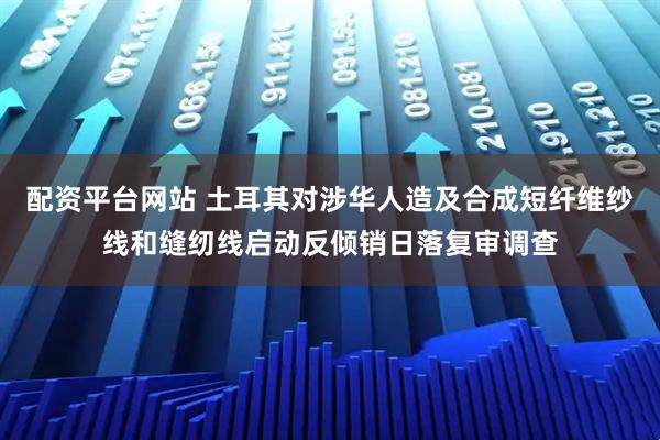 配资平台网站 土耳其对涉华人造及合成短纤维纱线和缝纫线启动反倾销日落复审调查