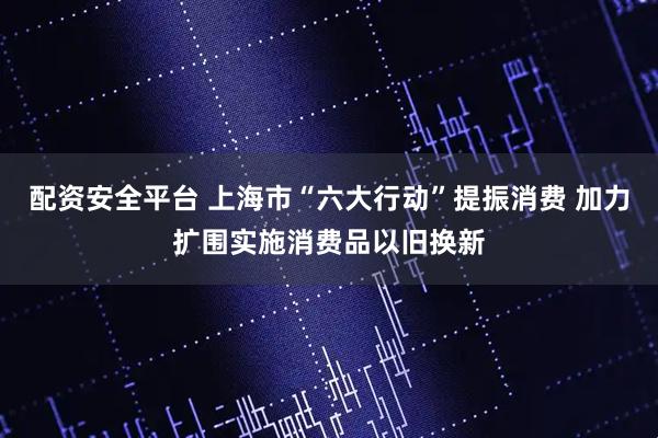 配资安全平台 上海市“六大行动”提振消费 加力扩围实施消费品以旧换新