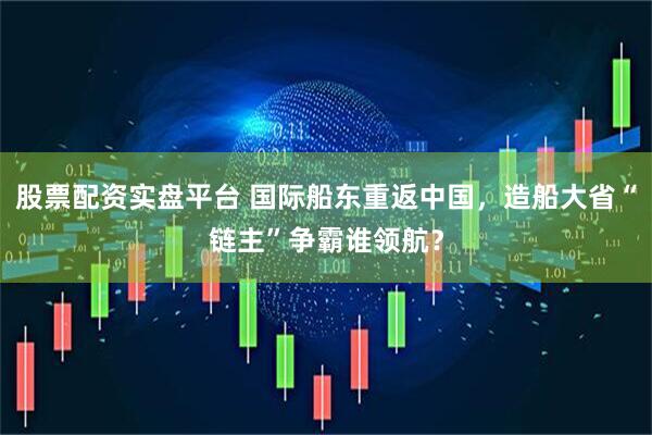 股票配资实盘平台 国际船东重返中国，造船大省“链主”争霸谁领航？