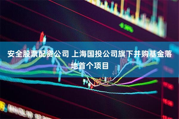 安全股票配资公司 上海国投公司旗下并购基金落地首个项目