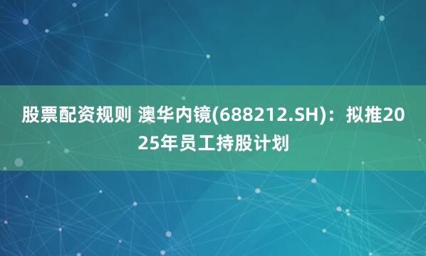 股票配资规则 澳华内镜(688212.SH)：拟推2025年员工持股计划