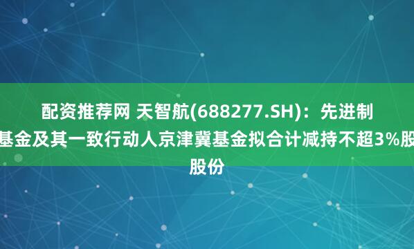 配资推荐网 天智航(688277.SH)：先进制造基金及其一致行动人京津冀基金拟合计减持不超3%股份