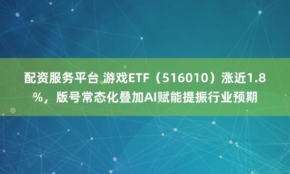 配资服务平台 游戏ETF（516010）涨近1.8%，版号常态化叠加AI赋能提振行业预期