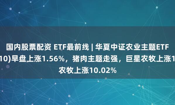 国内股票配资 ETF最前线 | 华夏中证农业主题ETF(516810)早盘上涨1.56%，猪肉主题走强，巨星农牧上涨10.02%