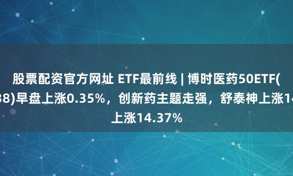 股票配资官方网址 ETF最前线 | 博时医药50ETF(159838)早盘上涨0.35%，创新药主题走强，舒泰神上涨14.37%