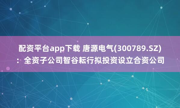 配资平台app下载 唐源电气(300789.SZ)：全资子公司智谷耘行拟投资设立合资公司