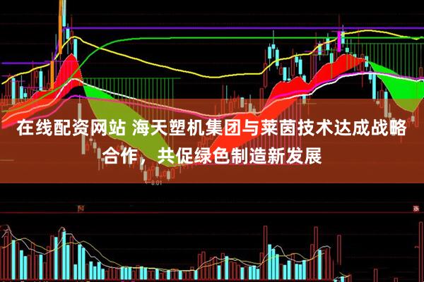 在线配资网站 海天塑机集团与莱茵技术达成战略合作，共促绿色制造新发展