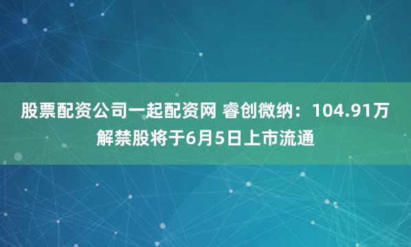 股票配资公司一起配资网 睿创微纳：104.91万解禁股将于6月5日上市流通