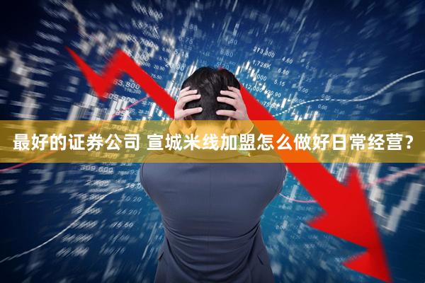 最好的证券公司 宣城米线加盟怎么做好日常经营？