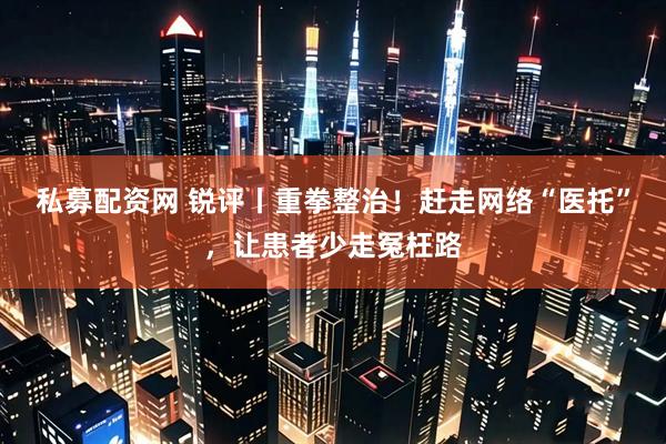 私募配资网 锐评丨重拳整治！赶走网络“医托”，让患者少走冤枉路