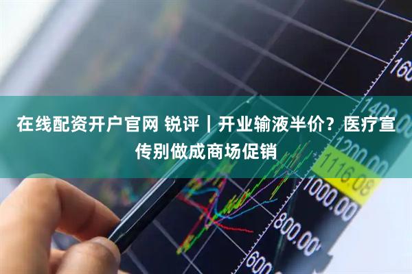 在线配资开户官网 锐评｜开业输液半价？医疗宣传别做成商场促销