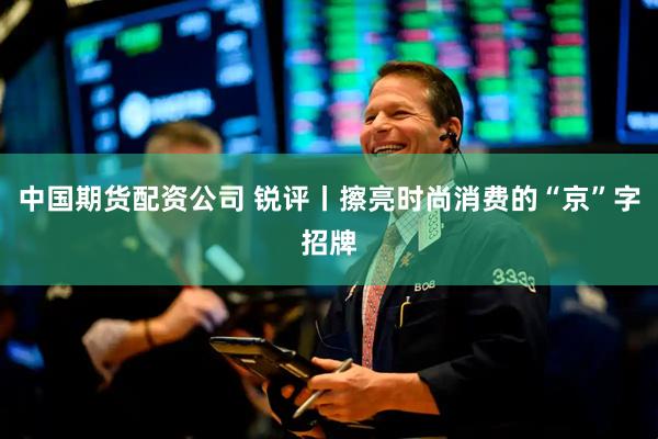 中国期货配资公司 锐评丨擦亮时尚消费的“京”字招牌