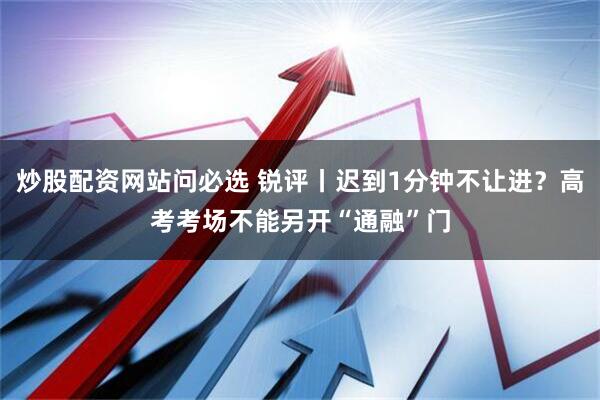 炒股配资网站问必选 锐评丨迟到1分钟不让进？高考考场不能另开“通融”门