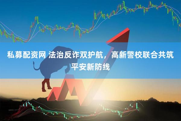 私募配资网 法治反诈双护航，高新警校联合共筑平安新防线