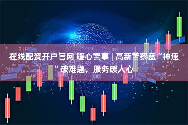 在线配资开户官网 暖心警事 | 高新警察蓝“神速”破难题，服务暖人心