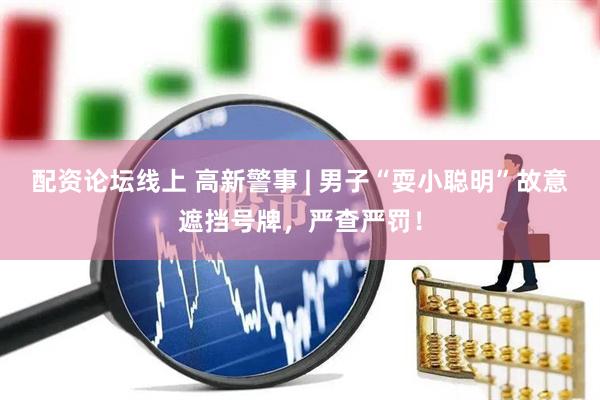 配资论坛线上 高新警事 | 男子“耍小聪明”故意遮挡号牌，严查严罚！