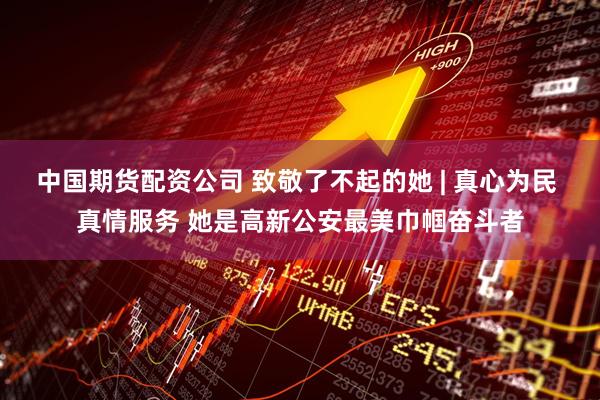 中国期货配资公司 致敬了不起的她 | 真心为民 真情服务 她是高新公安最美巾帼奋斗者