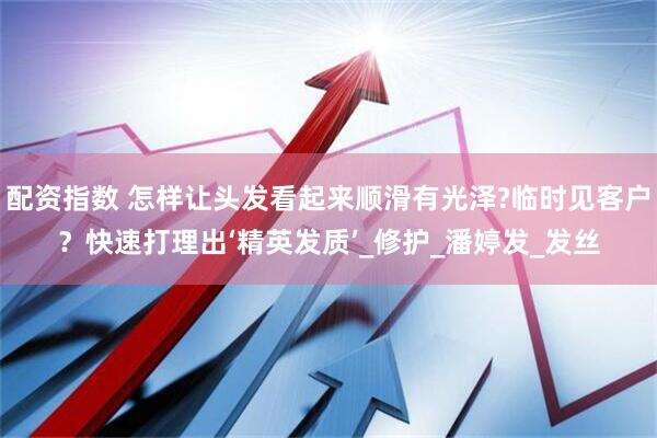 配资指数 怎样让头发看起来顺滑有光泽?临时见客户？快速打理出‘精英发质’_修护_潘婷发_发丝