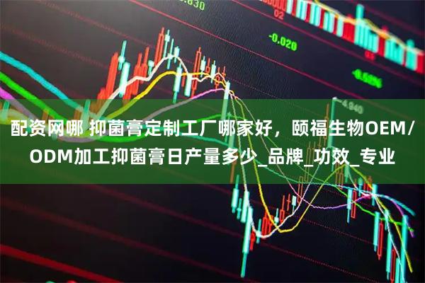 配资网哪 抑菌膏定制工厂哪家好，颐福生物OEM/ODM加工抑菌膏日产量多少_品牌_功效_专业