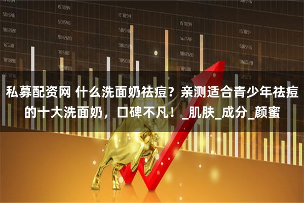 私募配资网 什么洗面奶祛痘？亲测适合青少年祛痘的十大洗面奶，口碑不凡！_肌肤_成分_颜蜜