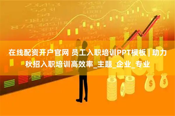 在线配资开户官网 员工入职培训PPT模板 | 助力秋招入职培训高效率_主题_企业_专业