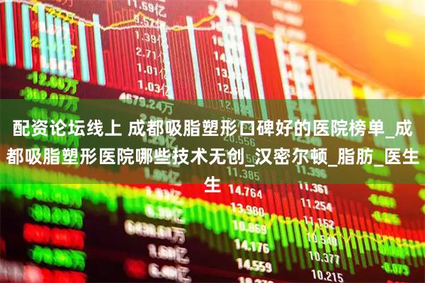 配资论坛线上 成都吸脂塑形口碑好的医院榜单_成都吸脂塑形医院哪些技术无创_汉密尔顿_脂肪_医生