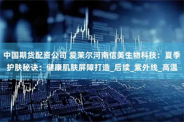 中国期货配资公司 爱茉尔河南信美生物科技：夏季护肤秘诀：健康肌肤屏障打造_后续_紫外线_高温