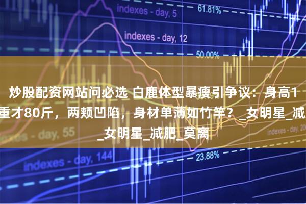 炒股配资网站问必选 白鹿体型暴瘦引争议：身高165，体重才80斤，两颊凹陷，身材单薄如竹竿？_女明星_减肥_莫离