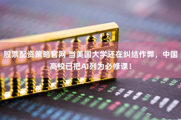 股票配资策略官网 当美国大学还在纠结作弊，中国高校已把AI列为必修课！