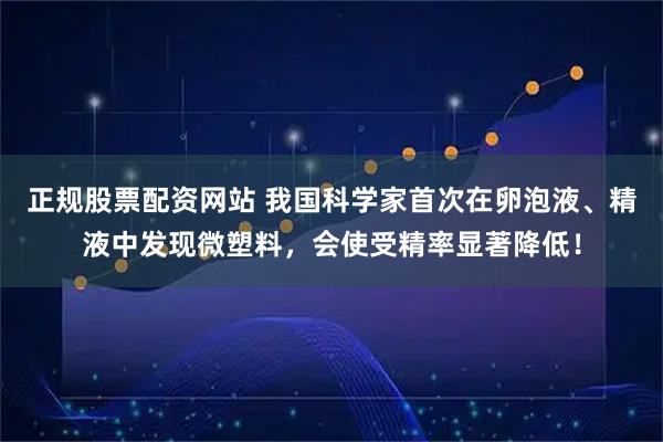 正规股票配资网站 我国科学家首次在卵泡液、精液中发现微塑料，会使受精率显著降低！