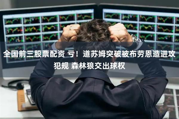 全国前三股票配资 亏！道苏姆突破被布劳恩造进攻犯规 森林狼交出球权